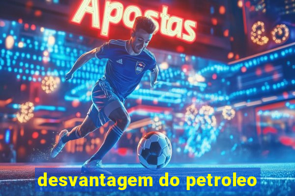 desvantagem do petroleo